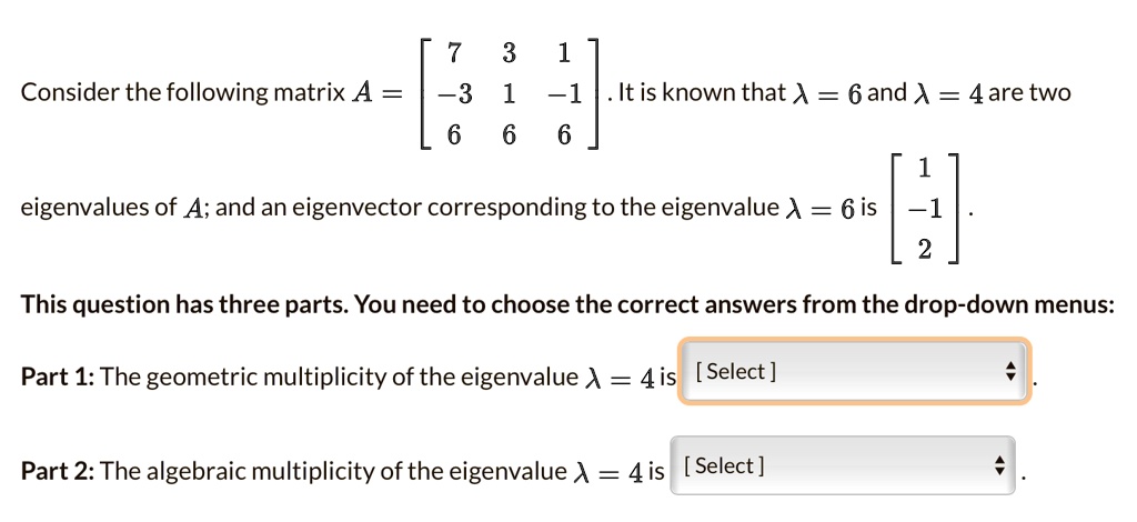 Consider the following matrix A = eginbmatrix 7     3     1  -3     1     -1  6     6     6 endbmatrix. It is known that lambda = 6 and lambda = 4 are two eigenvalues of A; and an eigenvector corresponding to the eigenvalue lambda = 6 is eginbmatrix 1  -1  2 endbmatrix.
This question has three parts. You need to choose the correct answers from the drop-down menus:
Part 1: The geometric multiplicity of the eigenvalue lambda = 4 is [Select]
Part 2: The algebraic multiplicity of the eigenvalue lambda = 4 is [Select]