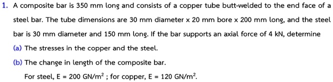 1. A composite bar is 350 mm long and consists of a copper tube butt-welded to the end face of a steel bar. The tube dimensions are 30 mm diameter x 20 mm bore x 200 mm long, and the steel bar is 30 mm diameter and 150 mm long. If the bar supports an axial force of 4 kN, determine
(a) The stresses in the copper and the steel.
(b) The change in length of the composite bar.
For steel, E = 200 GN/m² ; for copper, E = 120 GN/m².
