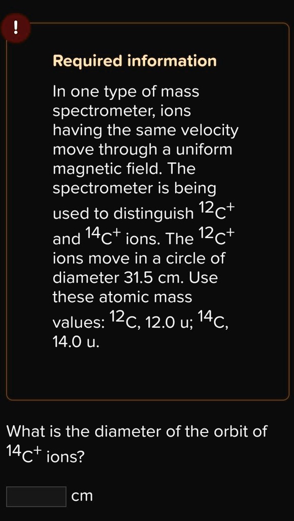 Required information

In one type of mass spectrometer, ions having the same velocity move through a uniform magnetic field. The spectrometer is being used to distinguish 12C+ and 14C+ ions. The 12C+ ions move in a circle of diameter 31.5 cm. Use these atomic mass values: 12C, 12.0 u; 14C, 14.0 u.

What is the diameter of the orbit of 14C+ ions?

cm
