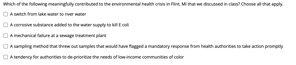 Which of the following meaningfully contributed to the environmental health crisis in Flint, MI that we discussed in class? Choose all that apply.

A switch from lake water to river water
A corrosive substance added to the water supply to kill E coli
A mechanical failure at a sewage treatment plant
A sampling method that threw out samples that would have flagged a mandatory response from health authorities to take action promptly
A tendency for authorities to de-prioritize the needs of low-income communities of color