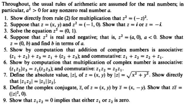 Throughout, the usual rules of arithmetic are assumed for the real numbers; in particular, a^2 > 0 for any nonzero real number a.
1. Show directly from rule (2) for multiplication that z^2 = (-z)^2.
2. Suppose that z = (x, y) and z^2 = (-1, 0). Show that z = i or z = -i.
3. Solve the equation z^2 = (0, 1).
4. Suppose that z^2 is real and negative; that is, z^2 = (a, 0), a < 0. Show that z = (0, b) and find b in terms of a.
5. Show by computation that addition of complex numbers is associative:
(z1 + z2) + z3 = z1 + (z2 + z3); and commutative: z1 + z2 = z2 + z1.
6. Show by computation that multiplication of complex number is associative:
(z1z2)z3 = z1(z2z3); and commutative: z1z2 = z2z1.
7. Define the absolute value, |z|, of z = (x, y) by |z| = ?(x^2 + y^2). Show directly that |z1z2| = |z1||z2|.
8. Define the complex conjugate, ?, of z = (x, y) by ? = (x, -y). Show that z? = (|z|^2, 0).
9. Show that z1z2 = 0 implies that either z1 or z2 is zero.
