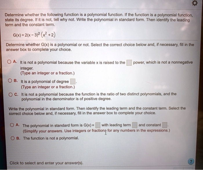 Determine whether the following function is a polynomial function. If the function is a polynomial function,
state its degree. If it is not, tell why not. Write the polynomial in standard form. Then identify the leading
term and the constant term.
G(x) = 2(x-3)^2 (x^2+2)
Determine whether G(x) is a polynomial or not. Select the correct choice below and, if necessary, fill in the
answer box to complete your choice.
A. It is not a polynomial because the variable x is raised to the  power, which is not a nonnegative
integer.
(Type an integer or a fraction.)
B. It is a polynomial of degree .
(Type an integer or a fraction.)
C. It is not a polynomial because the function is the ratio of two distinct polynomials, and the
polynomial in the denominator is of positive degree.
Write the polynomial in standard form. Then identify the leading term and the constant term. Select the
correct choice below and, if necessary, fill in the answer box to complete your choice.
A. The polynomial in standard form is G(x) =  with leading term  and constant .
(Simplify your answers. Use integers or fractions for any numbers in the expressions.)
B. The function is not a polynomial.
Click to select and enter your answer(s).