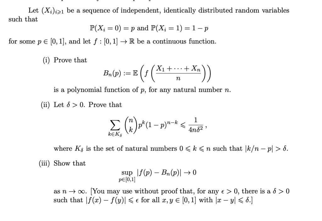 Let (Xi)i≥ 1 be a sequence of independent, identically distributed random variables such that 

P(Xi = 0) = p and P(Xi = 1) = 1 - p 

for some p ∈ [0, 1], and let f: [0, 1] →ℝ be a continuous function.

(i) Prove that 

Bn(p) := E( f((X1 + … + Xn)/(n)) ) 

is a polynomial function of p, for any natural number n.
 
(ii) Let δ > 0. Prove that 

∑k ∈ Kδnk p^k (1 - p)^n - k≤(1)/(4nδ^2), 

where Kδ is the set of natural numbers 0 ≤ k ≤ n such that |k/n - p| > δ.
 
(iii) Show that 

supp ∈ [0, 1] |f(p) - Bn(p)| → 0 

as n →∞. [You may use without proof that, for any ϵ > 0, there is a δ > 0 such that |f(x) - f(y)| < ϵ for all x, y ∈ [0, 1] with |x - y| < δ.]