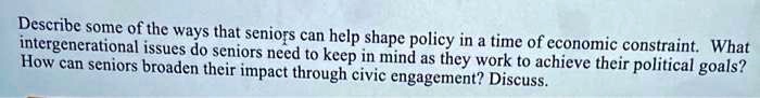 Describe some of the ways that seniors can help shape policy in a time of economic constraint. What intergenerational issues do seniors need to keep in mind as they work to achieve their political goals? How can seniors broaden their impact through civic engagement? Discuss.