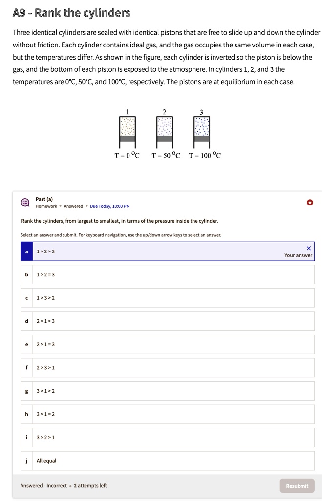A9 - Rank the cylinders
Three identical cylinders are sealed with identical pistons that are free to slide up and down the cylinder
without friction. Each cylinder contains ideal gas, and the gas occupies the same volume in each case,
but the temperatures differ. As shown in the figure, each cylinder is inverted so the piston is below the
gas, and the bottom of each piston is exposed to the atmosphere. In cylinders 1, 2, and 3 the
temperatures are 0°C, 50°C, and 100°C, respectively. The pistons are at equilibrium in each case.
2
3
T=0°C T=50°C T=100°C
Part (a)
Homework Answered Due Today, 10:00 PM
Rank the cylinders, from largest to smallest, in terms of the pressure inside the cylinder.
Select an answer and submit. For keyboard navigation, use the up/down arrow keys to select an answer.
1>2>3
b 1>2=3
C 1>3>2
d 2>1>3
e 2>1=3
f 2>3>1
g 3>1>2
h 3>1=2
i 3>2>1
j All equal
Answered - Incorrect ·2 attempts left
X
Your answer
Resubmit