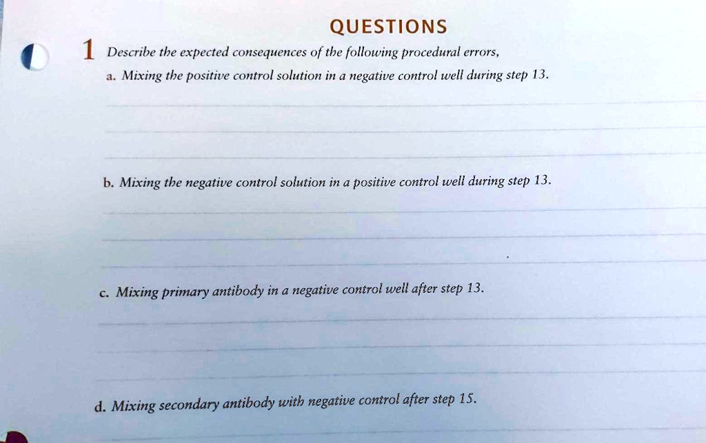 QUESTIONS
1 Describe the expected consequences of the following procedural errors,
a. Mixing the positive control solution in a negative control well during step 13.
b. Mixing the negative control solution in a positive control well during step 13.
c. Mixing primary antibody in a negative control well after step 13.
d. Mixing secondary antibody with negative control after step 15.