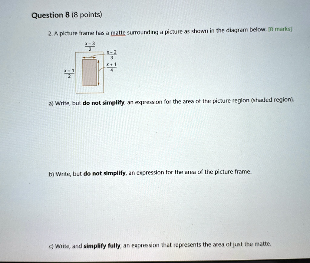 Question 8 (8 points)
2. A picture frame has a matte surrounding a picture as shown in the diagram below. [8 marks]
(x-3)/(2) (x-2)/(3) 
(x+1)/(2) (x+1)/(4)
a) Write, but do not simplify, an expression for the area of the picture region (shaded region).
b) Write, but do not simplify, an expression for the area of the picture frame.
c) Write, and simplify fully, an expression that represents the area of just the matte.