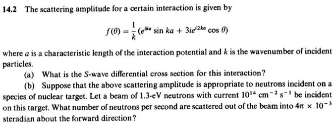 14.2 The scattering amplitude for a certain interaction is given by
f(θ) = (1)/(k)(e^ikasin ka + 3ie^i2kacosθ)
where a is a characteristic length of the interaction potential and k is the wavenumber of incident
particles.
(a) What is the S-wave differential cross section for this interaction?
(b) Suppose that the above scattering amplitude is appropriate to neutrons incident on a
species of nuclear target. Let a beam of 1.3-eV neutrons with current 10^14 cm^-2s^-1 be incident
on this target. What number of neutrons per second are scattered out of the beam into 4π× 10^-3
steradian about the forward direction?