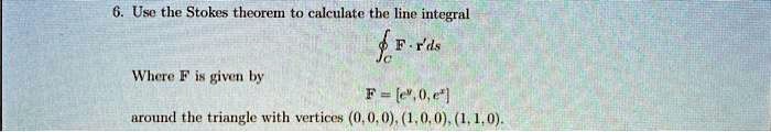 6. Use the Stokes theorem to calculate the line integral
?c F · r'ds
Where F is given by
F = [e^y, 0, e^x]
around the triangle with vertices (0, 0, 0), (1, 0, 0), (1, 1, 0).