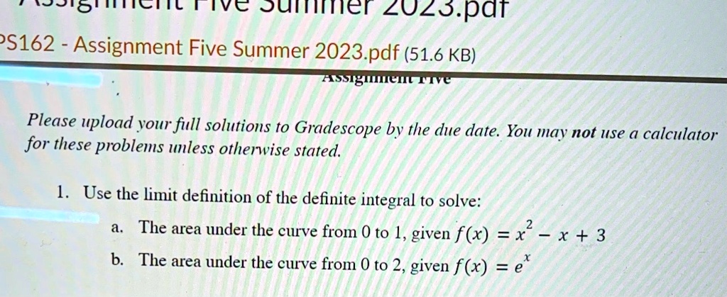 Assignment Five
Please upload your full solutions to Gradescope by the due date. You may not use a calculator for these problems unless otherwise stated.
1. Use the limit definition of the definite integral to solve:
a. The area under the curve from 0 to 1, given f(x) = x^2 - x + 3
b. The area under the curve from 0 to 2, given f(x) = e^x