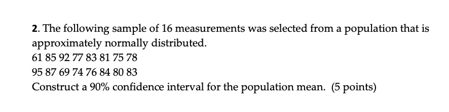 2. The following sample of 16 measurements was selected from a population that is approximately normally distributed.
61 85 92 77 83 81 75 78
95 87 69 74 76 84 80 83
Construct a 90% confidence interval for the population mean. (5 points)