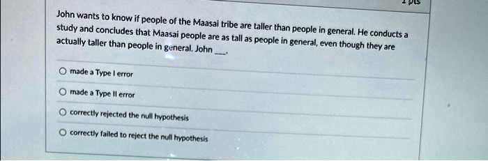John wants to know if people of the Maasai tribe are taller than people in general. He conducts a study and concludes that Maasai people are as tall as people in general, even though they are actually taller than people in general. John .

made a Type I error
made a Type II error
correctly rejected the null hypothesis
correctly failed to reject the null hypothesis