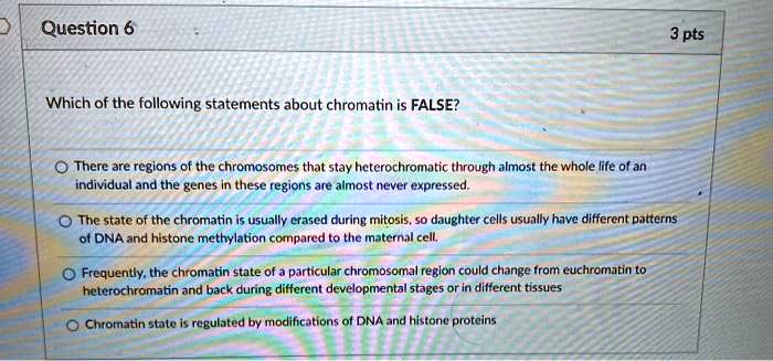 Which of the following statements about chromatin is FALSE?
There are regions of the chromosomes that stay heterochromatic through almost the whole life of an individual and the genes in these regions are almost never expressed.
The state of the chromatin is usually erased during mitosis, so daughter cells usually have different patterns of DNA and histone methylation compared to the maternal cell.
Frequently, the chromatin state of a particular chromosomal region could change from euchromatin to heterochromatin and back during different developmental stages or in different tissues
Chromatin state is regulated by modifications of DNA and histone proteins