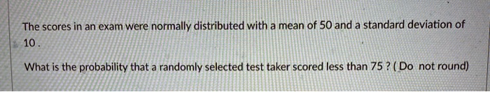 The scores in an exam were normally distributed with a mean of 50 and a standard deviation of 10 .

What is the probability that a randomly selected test taker scored less than 75 ? ( Do not round)