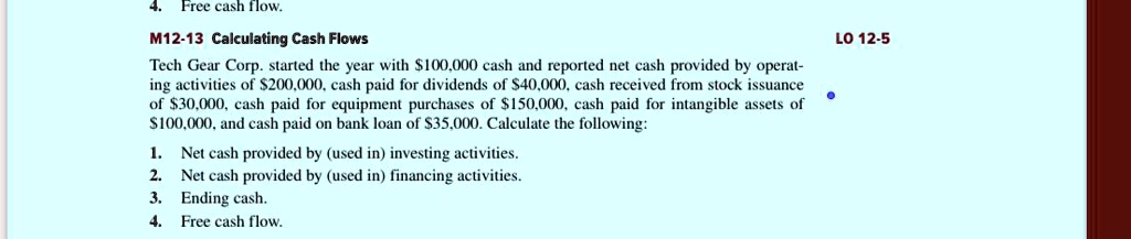 4. Free cash flow.
M12-13 Calculating Cash Flows
Tech Gear Corp. started the year with 100,000 cash and reported net cash provided by operating activities of200,000, cash paid for dividends of 40,000, cash received from stock issuance of30,000, cash paid for equipment purchases of 150,000, cash paid for intangible assets of100,000, and cash paid on bank loan of 35,000. Calculate the following:
1. Net cash provided by (used in) investing activities.
2. Net cash provided by (used in) financing activities.
3. Ending cash.
4. Free cash flow.