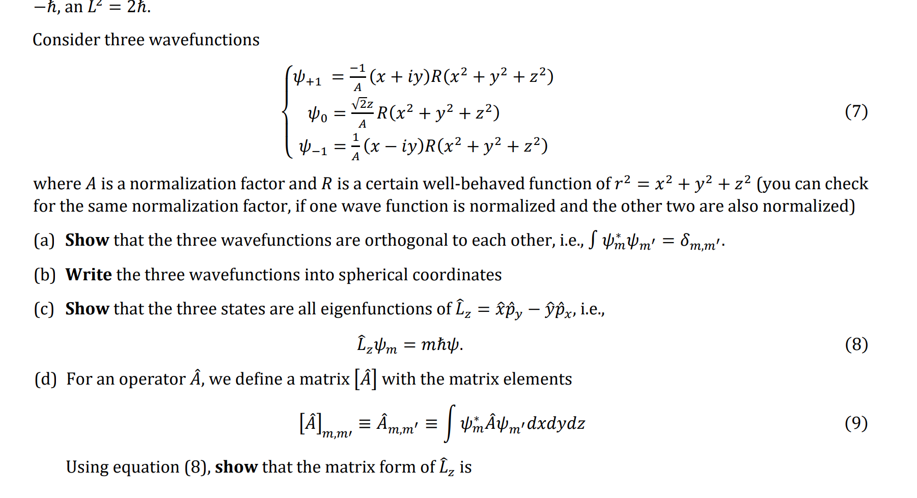 ( -hbar ), an ( L^2=2 hbar ).
Consider three wavefunctions
[
lefteginaligned
psi+1     =frac-1A(x+i y) Rleft(x^2+y^2+z^2ight) psi0     =fracsqrt2 zA Rleft(x^2+y^2+z^2ight) psi-1     =frac1A(x-i y) Rleft(x^2+y^2+z^2ight)
endalignedight.
]
where ( A ) is a normalization factor and ( R ) is a certain well-behaved function of ( r^2=x^2+y^2+z^2 ) (you can check for the same normalization factor, if one wave function is normalized and the other two are also normalized)
(a) Show that the three wavefunctions are orthogonal to each other, i.e., ( int psim^* psim^prime=deltam, m^prime ).
(b) Write the three wavefunctions into spherical coordinates
(c) Show that the three states are all eigenfunctions of ( hatLz=hatx hatpy-haty hatpx ), i.e.,
[
hatLz psim=m hbar psi
]
(d) For an operator ( hatA ), we define a matrix ( [hatA] ) with the matrix elements
[
[hatA]m, m^prime equiv hatAm, m^prime equiv int psim^* hatA psim^prime d x d y d z
]

Using equation (8), show that the matrix form of ( hatLz ) is