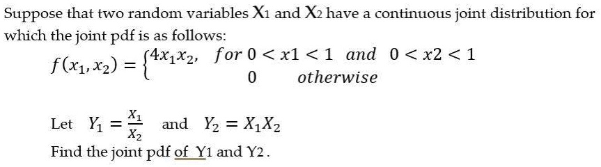 Suppose that two random variables X1 and X2 have a continuous joint distribution for
which the joint pdf is as follows:
f(x1, x2) =  4x1x2, for 0 < x1 < 1 and 0 < x2 < 1
0 otherwise

Let Y1 = X1/X2 and Y2 = X1X2
Find the joint pdf of Y1 and Y2.