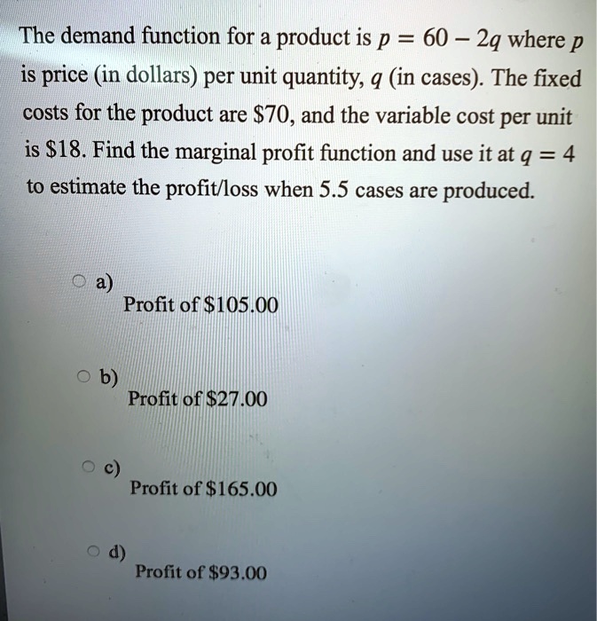 The demand function for a product is p = 60 - 2q where p is price (in dollars) per unit quantity, q (in cases). The fixed costs for the product are 70, and the variable cost per unit is18. Find the marginal profit function and use it at q = 4 to estimate the profit/loss when 5.5 cases are produced.
a) Profit of 105.00
b) Profit of27.00
c) Profit of 165.00
d) Profit of93.00