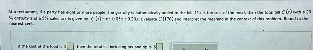 At a restaurant, if a party has eight or more people, the gratuity is automatically added to the bill. If x is the cost of the meal, then the total bill C (x) with a 20% gratuity and a 5% sales tax is given by: C(x) = x + 0.05x + 0.20x. Evaluate C (176) and interpret the meaning in the context of this problem. Round to the nearest cent.
If the cost of the food is , then the total bill including tax and tip is