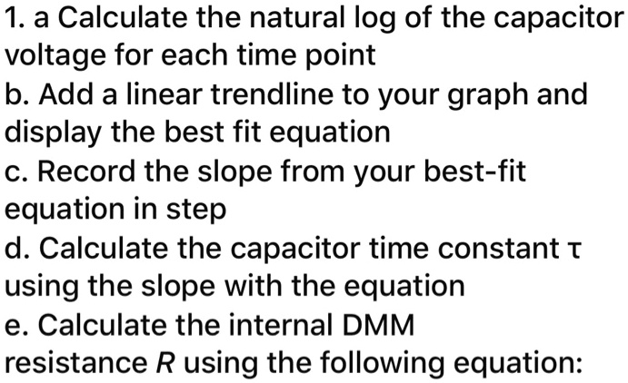 1. a. Calculate the natural log of the capacitor voltage for each time point
b. Add a linear trendline to your graph and display the best fit equation
c. Record the slope from your best-fit equation
d. Calculate the capacitor time constant ? using the slope with the equation
e. Calculate the internal DMM resistance R using the following equation: