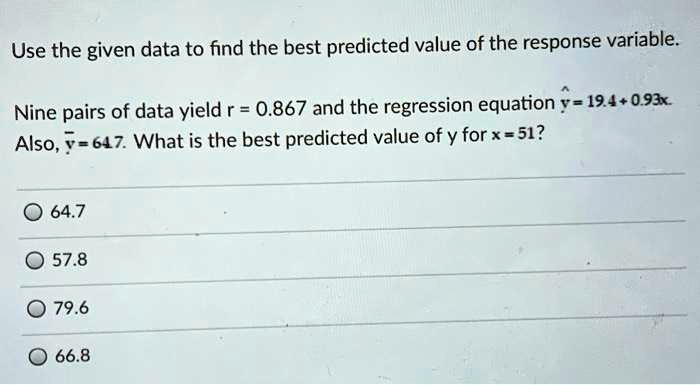 Use the given data to find the best predicted value of the response variable.

Nine pairs of data yield r = 0.867 and the regression equation haty = 19.4 + 0.93x.
Also, ary = 64.7. What is the best predicted value of y for x = 51?

64.7
57.8
79.6
66.8