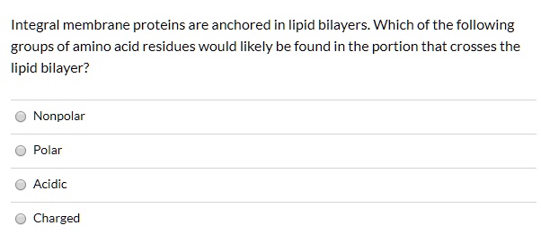 Integral membrane proteins are anchored in lipid bilayers. Which of the following groups of amino acid residues would likely be found in the portion that crosses the lipid bilayer?

Nonpolar
Polar
Acidic
Charged