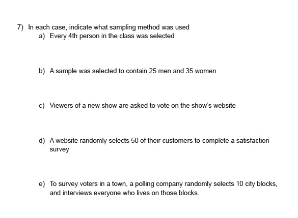 7) In each case, indicate what sampling method was used
a) Every 4th person in the class was selected
b) A sample was selected to contain 25 men and 35 women
c) Viewers of a new show are asked to vote on the show's website
d) A website randomly selects 50 of their customers to complete a satisfaction survey
e) To survey voters in a town, a polling company randomly selects 10 city blocks, and interviews everyone who lives on those blocks.