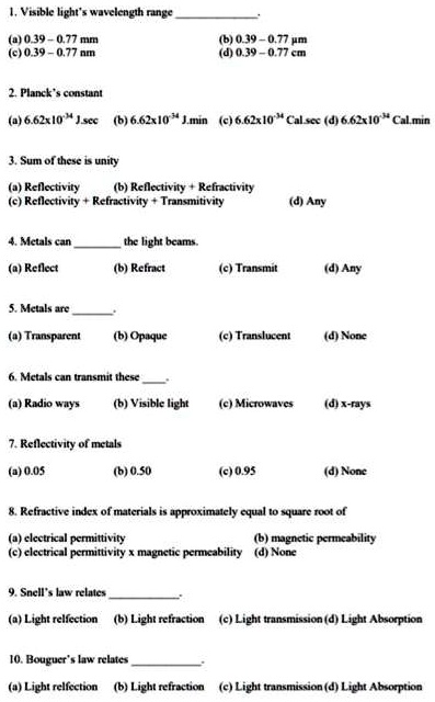 1. Visible light's wavelength range
(a) 0.39 - 0.77 mm
(c) 0.39 - 0.77 nm
2. Planck's constant
(a) 6.62 × 10^-34 J.sec
(b) 6.62 × 10^-34 J.min
(c) 6.62 × 10^-34 Cal.sec
(d) 6.62 × 10^-34 Cal.min
3. Sum of these is unity
(a) Reflectivity
(b) Reflectivity + Refractivity
(c) Reflectivity + Refractivity + Transmitivity
(d) Any
4. Metals can  the light beams.
(a) Reflect
(b) Refract
(c) Transmit
(d) Any
5. Metals are 
(a) Transparent
(b) Opaque
(c) Translucent
(d) None
6. Metals can transmit these 
(a) Radio ways
(b) Visible light
(c) Microwaves
(d) x-rays
7. Reflectivity of metals
(a) 0.05
(b) 0.50
(c) 0.95
(d) None
8. Refractive index of materials is approximately equal to square root of
(a) electrical permittivity
(b) magnetic permeability
(c) electrical permittivity x magnetic permeability
(d) None
9. Snell's law relates 
(a) Light reflection
(b) Light refraction
(c) Light transmission
(d) Light Absorption
10. Bouguer's law relates 
(a) Light reflection
(b) Light refraction
(c) Light transmission
(d) Light Absorption
(b) 0.39 - 0.77 µm
(d) 0.39 - 0.77 cm