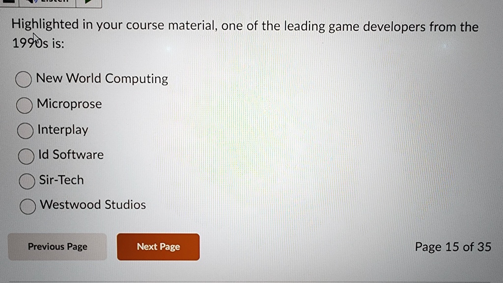 Highlighted in your course material, one of the leading game developers from the
1990s is:
New World Computing
Microprose
Interplay
Id Software
Sir-Tech
Westwood Studios
