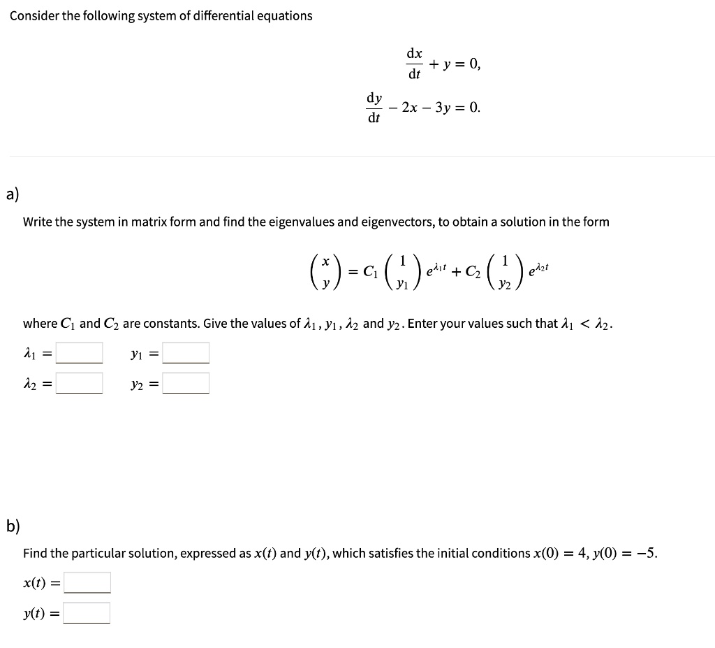Consider the following system of differential equations
fracdxdt + y = 0,
fracdydt - 2x - 3y = 0.
a)
Write the system in matrix form and find the eigenvalues and eigenvectors, to obtain a solution in the form
eginpmatrix x  y endpmatrix = C1 eginpmatrix 1  y1 endpmatrix e^lambda1 t + C2 eginpmatrix 1  y2 endpmatrix e^lambda2 t
where C1 and C2 are constants. Give the values of lambda1, y1, lambda2 and y2. Enter your values such that lambda1 < lambda2.
lambda1 =     y1 = 
lambda2 =     y2 = 
b)
Find the particular solution, expressed as x(t) and y(t), which satisfies the initial conditions x(0) = 4, y(0) = -5.
x(t) = 
y(t) = 
