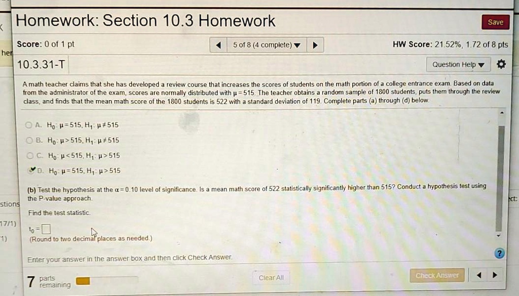 A math teacher claims that she has developed a review course that increases the scores of students on the math portion of a college entrance exam. Based on data from the administrator of the exam, scores are normally distributed with ? = 515. The teacher obtains a random sample of 1800 students, puts them through the review class, and finds that the mean math score of the 1800 students is 522 with a standard deviation of 119. Complete parts (a) through (d) below.

A. H0: ? = 515, H1: ? ? 515
B. H0: ? > 515, H1: ? ? 515
C. H0: ? < 515, H1: ? > 515
D. H0: ? = 515, H1: ? > 515

(b) Test the hypothesis at the ? = 0.10 level of significance. Is a mean math score of 522 statistically significantly higher than 515? Conduct a hypothesis test using the P-value approach.
Find the test statistic.
t0 = 
(Round to two decimal places as needed.)
Enter your answer in the answer box and then click Check Answer.