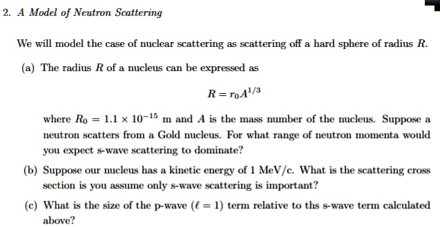 2. A Model of Neutron Scattering

We will model the case of nuclear scattering as scattering off a hard sphere of radius R.

(a) The radius R of a nucleus can be expressed as

    R = r0A^1/3

where R0 = 1.1 	imes 10^-15 m and A is the mass number of the nucleus. Suppose a neutron scatters from a Gold nucleus. For what range of neutron momenta would you expect s-wave scattering to dominate?

(b) Suppose our nucleus has a kinetic energy of 1 MeV/c. What is the scattering cross section is you assume only s-wave scattering is important?

(c) What is the size of the p-wave (l = 1) term relative to ths s-wave term calculated above?