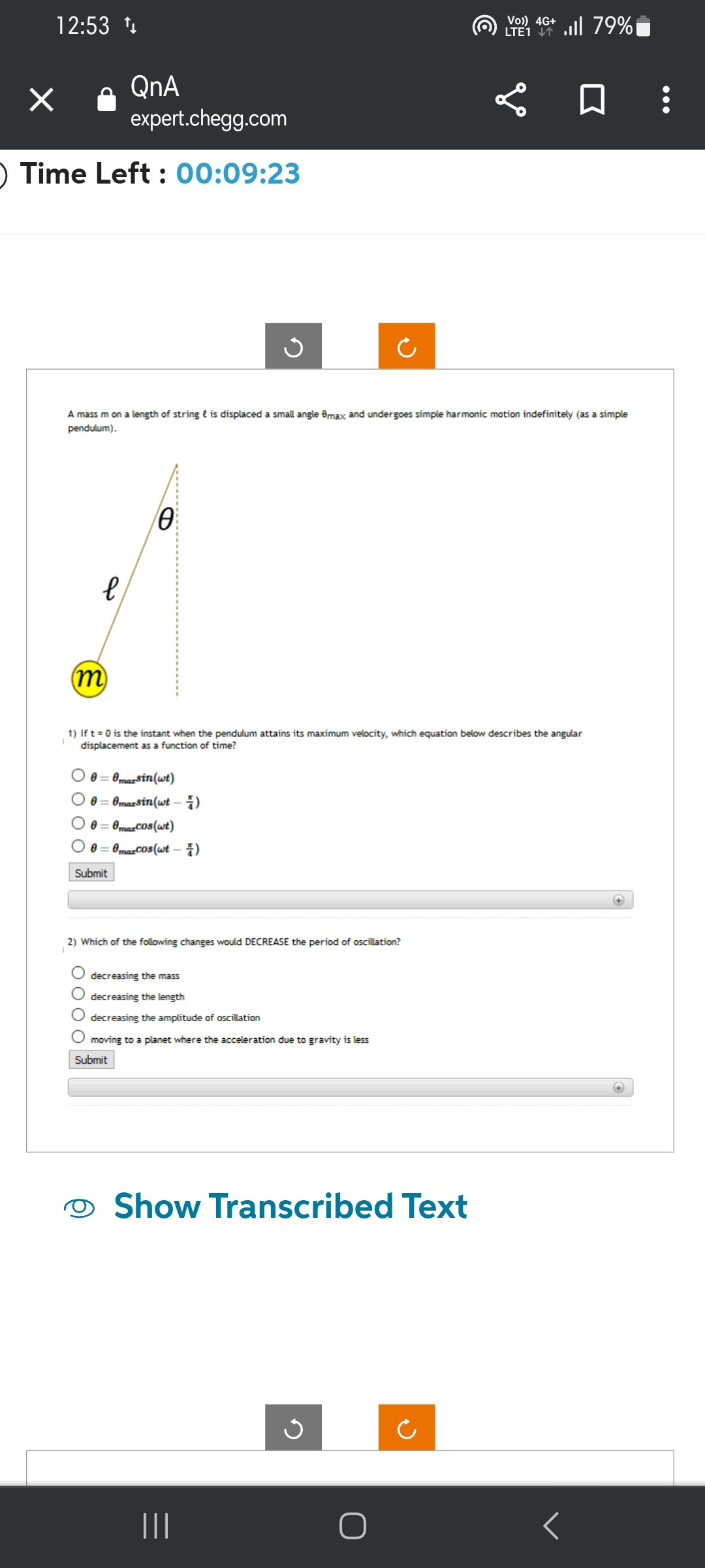 A mass m on a length of string ? is displaced a small angle ?max and undergoes simple harmonic motion indefinitely (as a simple pendulum).

1) If t = 0 is the instant when the pendulum attains its maximum velocity, which equation below describes the angular displacement as a function of time?
? = ?max sin(?t)
? = ?max sin(?t - ?/4)
? = ?max cos(?t)
? = ?max cos(?t - ?/4)
Submit

2) Which of the following changes would DECREASE the period of oscillation?
decreasing the mass
decreasing the length
decreasing the amplitude of oscillation
moving to a planet where the acceleration due to gravity is less
Submit