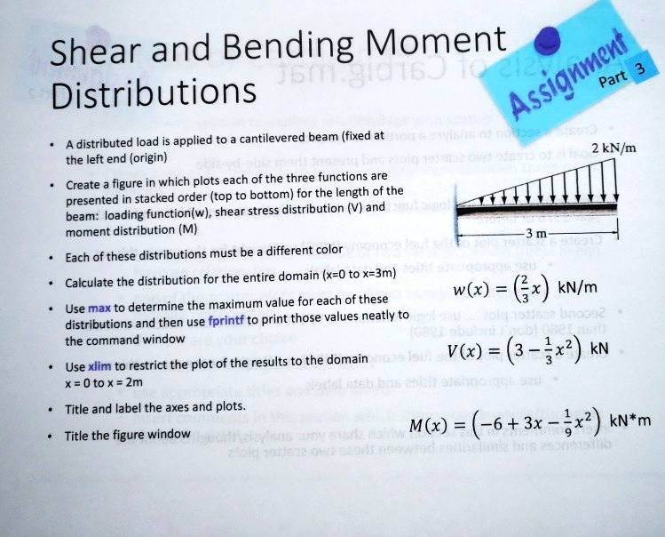 Shear and Bending Moment
Distributions
A distributed load is applied to a cantilevered beam (fixed at
the left end (origin)
Create a figure in which plots each of the three functions are
presented in stacked order (top to bottom) for the length of the
beam: loading function(w), shear stress distribution (V) and
moment distribution (M)
Each of these distributions must be a different color
Calculate the distribution for the entire domain (x=0 to x=3m)
Use max to determine the maximum value for each of these
distributions and then use fprintf to print those values neatly to
the command window
Use xlim to restrict the plot of the results to the domain
x = 0 to x = 2m
Title and label the axes and plots.
Title the figure window
w(x) = ((2)/(3)x) kN/m
V(x) = (3 - (1)/(3)x^2) kN
M(x) = (-6 + 3x - (1)/(9)x^2) kN*m