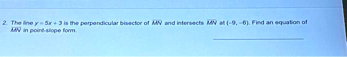 2. The line y = 5x + 3 is the perpendicular bisector of MN and intersects MN at (-9, -6). Find an equation of MN in point-slope form.