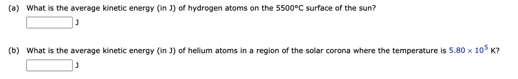 (a) What is the average kinetic energy (in J) of hydrogen atoms on the 5500°C surface of the sun?
J
(b) What is the average kinetic energy (in J) of helium atoms in a region of the solar corona where the temperature is 5.80 × 10^5 K?
J