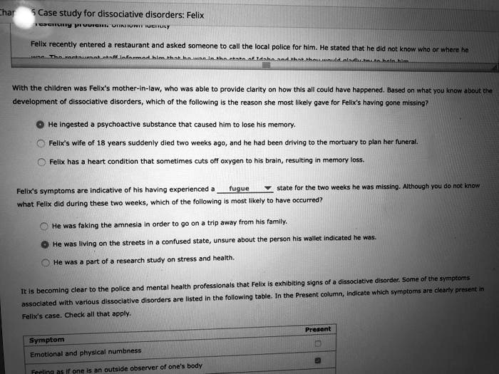 Case study for dissociative disorders: Felix
Presenting problem: Unknown identity
Felix recently entered a restaurant and asked someone to call the local police for him. He stated that he did not know who or where he was. The restaurant staff informed him that he was in the state of Idaho and that they would gladly try to help him.
With the children was Felix's mother-in-law, who was able to provide clarity on how this all could have happened. Based on what you know about the development of dissociative disorders, which of the following is the reason she most likely gave for Felix's having gone missing?
? He ingested a psychoactive substance that caused him to lose his memory.
? Felix's wife of 18 years suddenly died two weeks ago, and he had been driving to the mortuary to plan her funeral.
? Felix has a heart condition that sometimes cuts off oxygen to his brain, resulting in memory loss.
Felix's symptoms are indicative of his having experienced a fugue state for the two weeks he was missing. Although you do not know what Felix did during these two weeks, which of the following is most likely to have occurred?
? He was faking the amnesia in order to go on a trip away from his family.
? He was living on the streets in a confused state, unsure about the person his wallet indicated he was.
? He was a part of a research study on stress and health.
It is becoming clear to the police and mental health professionals that Felix is exhibiting signs of a dissociative disorder. Some of the symptoms associated with various dissociative disorders are listed in the following table. In the Present column, indicate which symptoms are clearly present in Felix's case. Check all that apply.
Symptom
Present
Emotional and physical numbness
Feeling as if one is an outside observer of one's body