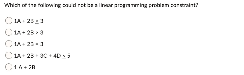 Which of the following could not be a linear programming problem constraint?
1A + 2B ? 3
1A + 2B ? 3
1A + 2B = 3
1A + 2B + 3C + 4D ? 5
1 A + 2B