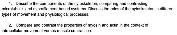 1. Describe the components of the cytoskeleton, comparing and contrasting microtubule- and microfilament-based systems. Discuss the roles of the cytoskeleton in different types of movement and physiological processes.

2. Compare and contrast the properties of myosin and actin in the context of intracellular movement versus muscle contraction.
