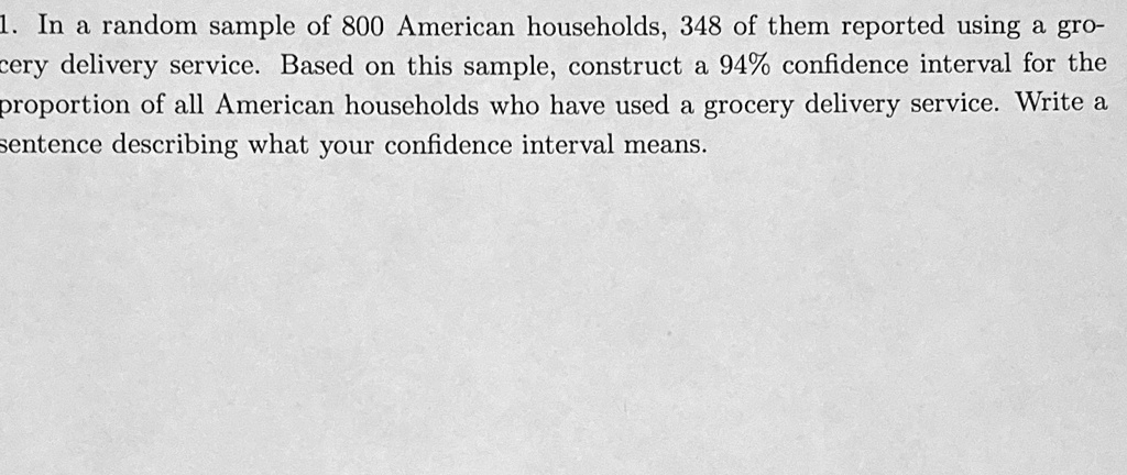 1. In a random sample of 800 American households, 348 of them reported using a grocery delivery service. Based on this sample, construct a 94% confidence interval for the proportion of all American households who have used a grocery delivery service. Write a sentence describing what your confidence interval means.