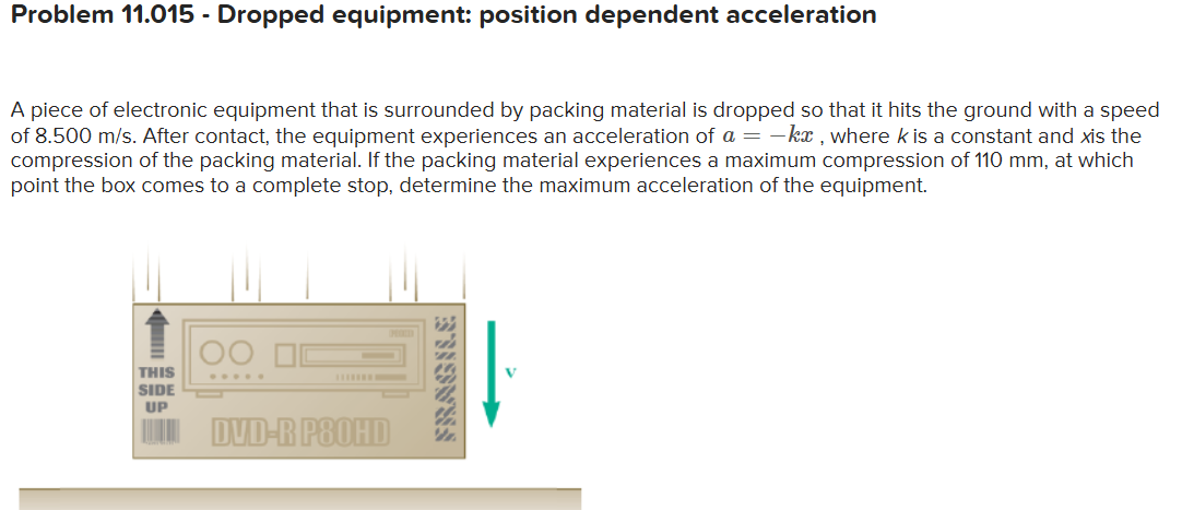 Problem 11.015 - Dropped equipment: position dependent acceleration

A piece of electronic equipment that is surrounded by packing material is dropped so that it hits the ground with a speed of 8.500  m / s. After contact, the equipment experiences an acceleration of a=-k x, where k is a constant and x is the compression of the packing material. If the packing material experiences a maximum compression of 110 mm , at which point the box comes to a complete stop, determine the maximum acceleration of the equipment.
