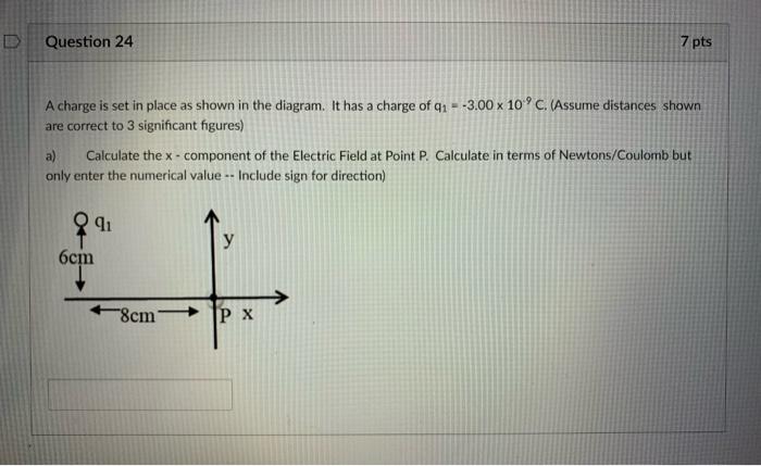 Question 24
7 pts

A charge is set in place as shown in the diagram. It has a charge of q1=-3.00 × 10^.9C. (Assume distances shown are correct to 3 significant figures)
a) Calculate the x - component of the Electric Field at Point P. Calculate in terms of Newtons/Coulomb but only enter the numerical value –Include sign for direction)
□