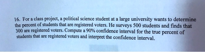 16. For a class project, a political science student at a large university wants to determine the percent of students that are registered voters. He surveys 500 students and finds that 300 are registered voters. Compute a 90% confidence interval for the true percent of students that are registered voters and interpret the confidence interval.