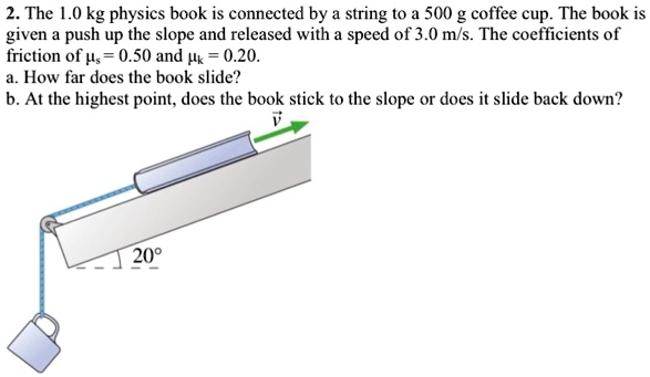 2. The 1.0 kg physics book is connected by a string to a 500 g coffee cup. The book is given a push up the slope and released with a speed of 3.0 m/s. The coefficients of friction of ?s = 0.50 and ?k = 0.20.
a. How far does the book slide?
b. At the highest point, does the book stick to the slope or does it slide back down?
20°