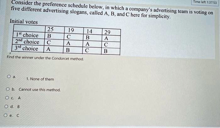 Consider the preference schedule below, in which a company's advertising team is voting on
five different advertising slogans, called A, B, and C here for simplicity.
Initial votes
25 19 14 29
1st choice B C B A
2nd choice C A A C
3rd choice A B C B
Find the winner under the Condorcet method.
a. 1. None of them
b. Cannot use this method.
c. A
d. B
e. C