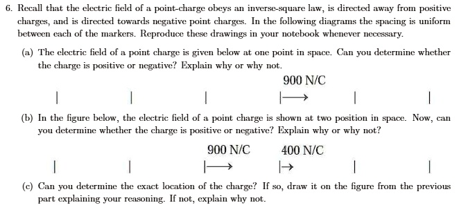 6. Recall that the electric field of a point-charge obeys an inverse-square law, is directed away from positive charges, and is directed towards negative point charges. In the following diagrams the spacing is uniform between each of the markers. Reproduce these drawings in your notebook whenever necessary.

(a) The electric field of a point charge is given below at one point in space. Can you determine whether the charge is positive or negative? Explain why or why not.
900 N/C

(b) In the figure below, the electric field of a point charge is shown at two position in space. Now, can you determine whether the charge is positive or negative? Explain why or why not.
900 N/C 400 N/C

(c) Can you determine the exact location of the charge? If so, draw it on the figure from the previous part explaining your reasoning. If not, explain why not.