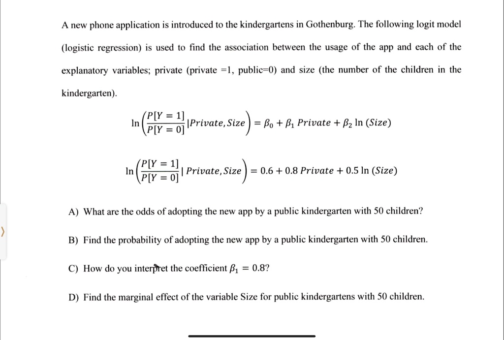 A new phone application is introduced to the kindergartens in Gothenburg. The following logit model
(logistic regression) is used to find the association between the usage of the app and each of the
explanatory variables; private (private =1, public=0) and size (the number of the children in the
kindergarten).
ln((P[Y = 1])/(P[Y = 0]))Private, Size = β0 + β1 Private + β2 ln(Size)
ln((P[Y = 1])/(P[Y = 0]))Private, Size = 0.6 + 0.8 Private + 0.5 ln(Size)
A) What are the odds of adopting the new app by a public kindergarten with 50 children?
B) Find the probability of adopting the new app by a public kindergarten with 50 children.
C) How do you interpret the coefficient β1 = 0.8?
D) Find the marginal effect of the variable Size for public kindergartens with 50 children.