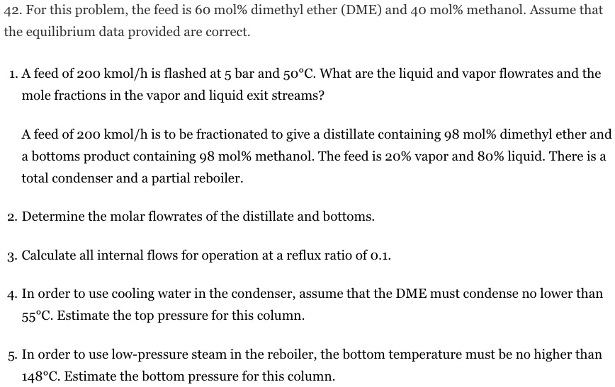 42. For this problem, the feed is 60 mol% dimethyl ether (DME) and 40 mol% methanol. Assume that the equilibrium data provided are correct.
1. A feed of 200 kmol/h is flashed at 5 bar and 50°C. What are the liquid and vapor flowrates and the mole fractions in the vapor and liquid exit streams?
A feed of 200 kmol/h is to be fractionated to give a distillate containing 98 mol% dimethyl ether and a bottoms product containing 98 mol% methanol. The feed is 20% vapor and 80% liquid. There is a total condenser and a partial reboiler.
2. Determine the molar flowrates of the distillate and bottoms.
3. Calculate all internal flows for operation at a reflux ratio of 0.1.
4. In order to use cooling water in the condenser, assume that the DME must condense no lower than 55°C. Estimate the top pressure for this column.
5. In order to use low-pressure steam in the reboiler, the bottom temperature must be no higher than 148°C. Estimate the bottom pressure for this column.