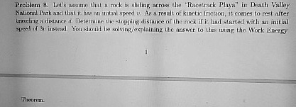 Problem 8. Let's assume that a rock is sliding across the "Racetrack Playa" in Death Valley National Park and that it has an initial speed v. As a result of kinetic friction, it comes to rest after traveling a distance d. Determine the stopping distance of the rock if it had started with an initial speed of 3v instead. You should be solving/explaining the answer to this using the Work Energy Theorem.