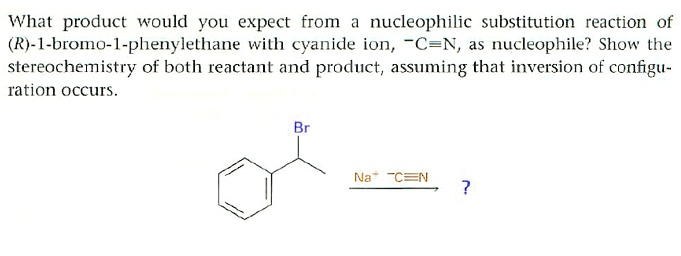 What product would you expect from a nucleophilic substitution reaction of
(R)-1-bromo-1-phenylethane with cyanide ion, ^-C equiv N, as nucleophile? Show the
stereochemistry of both reactant and product, assuming that inversion of configu-
ration occurs.